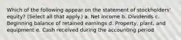 Which of the following appear on the statement of stockholders' equity? (Select all that apply.) a. Net income b. Dividends c. Beginning balance of retained earnings d. Property, plant, and equipment e. Cash received during the accounting period