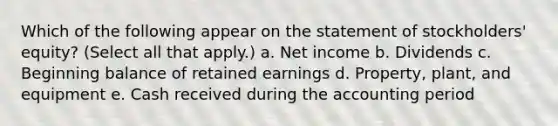 Which of the following appear on the statement of stockholders' equity? (Select all that apply.) a. Net income b. Dividends c. Beginning balance of retained earnings d. Property, plant, and equipment e. Cash received during the accounting period