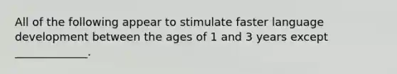 All of the following appear to stimulate faster language development between the ages of 1 and 3 years except _____________.