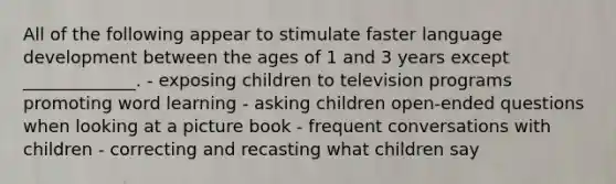 All of the following appear to stimulate faster language development between the ages of 1 and 3 years except _____________. - exposing children to television programs promoting word learning - asking children open-ended questions when looking at a picture book - frequent conversations with children - correcting and recasting what children say