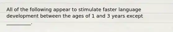 All of the following appear to stimulate faster language development between the ages of 1 and 3 years except __________.