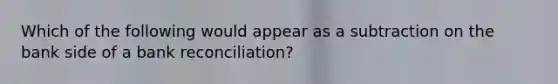 Which of the following would appear as a subtraction on the bank side of a bank reconciliation?