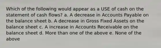 Which of the following would appear as a USE of cash on the statement of cash flows? a. A decrease in Accounts Payable on the balance sheet b. A decrease in Gross Fixed Assets on the balance sheet c. A increase in Accounts Receivable on the balance sheet d. More than one of the above e. None of the above