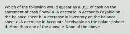 Which of the following would appear as a USE of cash on the statement of cash flows? a. A decrease in Accounts Payable on the balance sheet b. A decrease in inventory on the balance sheet c. A decrease in Accounts Receivable on the balance sheet d. More than one of the above e. None of the above