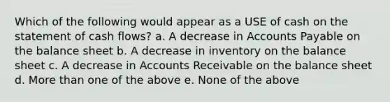 Which of the following would appear as a USE of cash on the statement of cash flows? a. A decrease in Accounts Payable on the balance sheet b. A decrease in inventory on the balance sheet c. A decrease in Accounts Receivable on the balance sheet d. More than one of the above e. None of the above