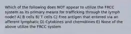 Which of the following does NOT appear to utilize the FRCC system as its primary means for trafficking through the lymph node? A) B cells B) T cells C) Free antigen that entered via an afferent lymphatic D) Cytokines and chemokines E) None of the above utilize the FRCC system