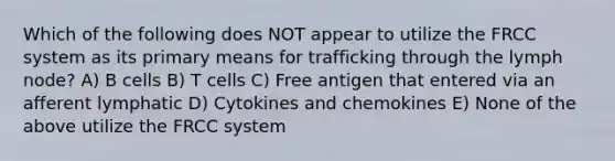 Which of the following does NOT appear to utilize the FRCC system as its primary means for trafficking through the lymph node? A) B cells B) T cells C) Free antigen that entered via an afferent lymphatic D) Cytokines and chemokines E) None of the above utilize the FRCC system