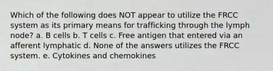 Which of the following does NOT appear to utilize the FRCC system as its primary means for trafficking through the lymph node? a. B cells b. T cells c. Free antigen that entered via an afferent lymphatic d. None of the answers utilizes the FRCC system. e. Cytokines and chemokines