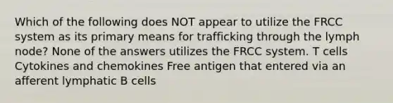 Which of the following does NOT appear to utilize the FRCC system as its primary means for trafficking through the lymph node? None of the answers utilizes the FRCC system. T cells Cytokines and chemokines Free antigen that entered via an afferent lymphatic B cells