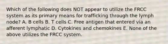 Which of the following does NOT appear to utilize the FRCC system as its primary means for trafficking through the lymph node? A. B cells B. T cells C. Free antigen that entered via an afferent lymphatic D. Cytokines and chemokines E. None of the above utilizes the FRCC system.