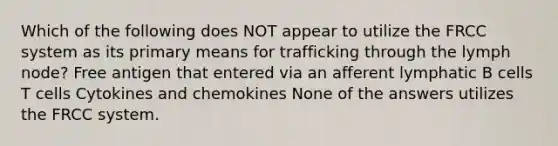 Which of the following does NOT appear to utilize the FRCC system as its primary means for trafficking through the lymph node? Free antigen that entered via an afferent lymphatic B cells T cells Cytokines and chemokines None of the answers utilizes the FRCC system.