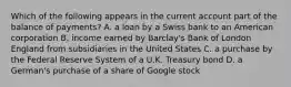 Which of the following appears in the current account part of the balance of​ payments? A. a loan by a Swiss bank to an American corporation B. income earned by​ Barclay's Bank of London England from subsidiaries in the United States C. a purchase by the Federal Reserve System of a U.K. Treasury bond D. a​ German's purchase of a share of Google stock