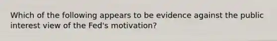 Which of the following appears to be evidence against the public interest view of the Fed's motivation?