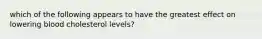 which of the following appears to have the greatest effect on lowering blood cholesterol levels?