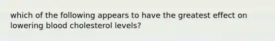 which of the following appears to have the greatest effect on lowering blood cholesterol levels?