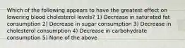 Which of the following appears to have the greatest effect on lowering blood cholesterol levels? 1) Decrease in saturated fat consumption 2) Decrease in sugar consumption 3) Decrease in cholesterol consumption 4) Decrease in carbohydrate consumption 5) None of the above