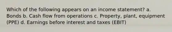 Which of the following appears on an <a href='https://www.questionai.com/knowledge/kCPMsnOwdm-income-statement' class='anchor-knowledge'>income statement</a>? a. Bonds b. Cash flow from operations c. Property, plant, equipment (PPE) d. Earnings before interest and taxes (EBIT)