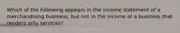 Which of the following appears in the income statement of a merchandising business, but not in the income of a business that renders only services?