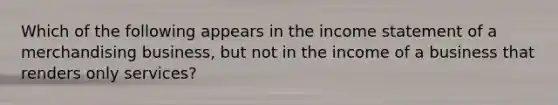 Which of the following appears in the income statement of a merchandising business, but not in the income of a business that renders only services?
