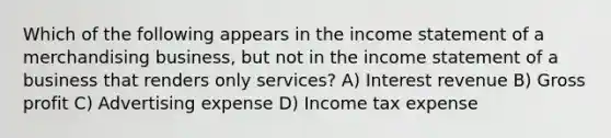 Which of the following appears in the income statement of a merchandising business, but not in the income statement of a business that renders only services? A) Interest revenue B) Gross profit C) Advertising expense D) Income tax expense