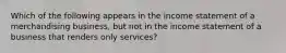 Which of the following appears in the income statement of a merchandising business, but not in the income statement of a business that renders only services?