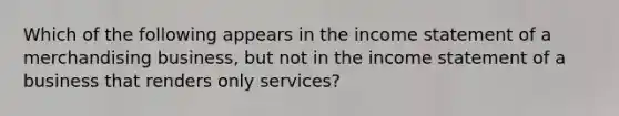 Which of the following appears in the income statement of a merchandising business, but not in the income statement of a business that renders only services?