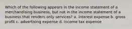 Which of the following appears in the income statement of a merchandising business, but not in the income statement of a business that renders only services? a. interest expense b. gross profit c. advertising expense d. income tax expense