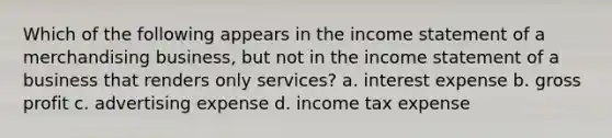 Which of the following appears in the income statement of a merchandising business, but not in the income statement of a business that renders only services? a. interest expense b. gross profit c. advertising expense d. income tax expense