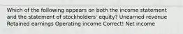 Which of the following appears on both the income statement and the statement of stockholders' equity? Unearned revenue Retained earnings Operating income Correct! Net income