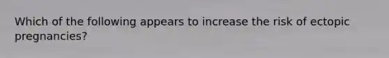 Which of the following appears to increase the risk of ectopic pregnancies?