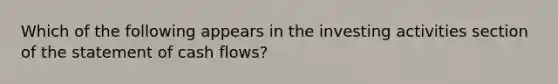 Which of the following appears in the investing activities section of the statement of cash flows?