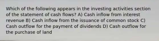 Which of the following appears in the investing activities section of the statement of cash flows? A) Cash inflow from interest revenue B) Cash inflow from the issuance of common stock C) Cash outflow for the payment of dividends D) Cash outflow for the purchase of land