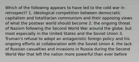 Which of the following appears to have led to the cold war in retrospect? 1. ideological competition between democratic capitalism and totalitarian communism and their opposing views of what the postwar world should become 2. the ongoing threat of Nazism following the Second World War around the globe, but most especially in the United States and the Soviet Union 3. Truman's refusal to adopt an antagonistic foreign policy and his ongoing efforts at collaboration with the Soviet Union 4. the lack of Russian casualties and invasions in Russia during the Second World War that left the nation more powerful than ever before