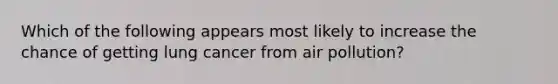 Which of the following appears most likely to increase the chance of getting lung cancer from air pollution?