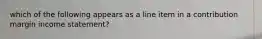 which of the following appears as a line item in a contribution margin income statement?