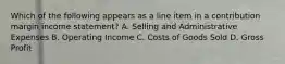 Which of the following appears as a line item in a contribution margin income statement? A. Selling and Administrative Expenses B. Operating Income C. Costs of Goods Sold D. Gross Profit