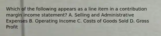 Which of the following appears as a line item in a contribution margin income statement? A. Selling and Administrative Expenses B. Operating Income C. Costs of Goods Sold D. Gross Profit