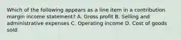 Which of the following appears as a line item in a contribution margin income​ statement? A. Gross profit B. Selling and administrative expenses C. Operating income D. Cost of goods sold