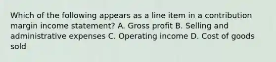 Which of the following appears as a line item in a contribution margin income​ statement? A. Gross profit B. Selling and administrative expenses C. Operating income D. Cost of goods sold