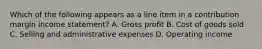 Which of the following appears as a line item in a contribution margin income​ statement? A. Gross profit B. Cost of goods sold C. Selling and administrative expenses D. Operating income