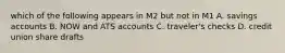 which of the following appears in M2 but not in M1 A. savings accounts B. NOW and ATS accounts C. traveler's checks D. credit union share drafts