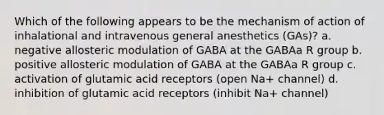 Which of the following appears to be the mechanism of action of inhalational and intravenous general anesthetics (GAs)? a. negative allosteric modulation of GABA at the GABAa R group b. positive allosteric modulation of GABA at the GABAa R group c. activation of glutamic acid receptors (open Na+ channel) d. inhibition of glutamic acid receptors (inhibit Na+ channel)