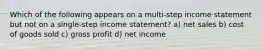 Which of the following appears on a multi-step income statement but not on a single-step income statement? a) net sales b) cost of goods sold c) gross profit d) net income