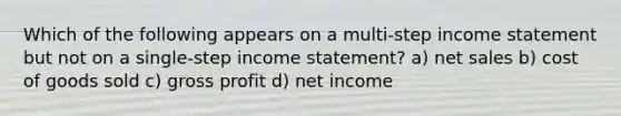 Which of the following appears on a multi-step income statement but not on a single-step income statement? a) net sales b) cost of goods sold c) gross profit d) net income