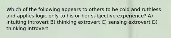 Which of the following appears to others to be cold and ruthless and applies logic only to his or her subjective experience? A) intuiting introvert B) thinking extrovert C) sensing extrovert D) thinking introvert