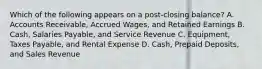 Which of the following appears on a post-closing balance? A. Accounts Receivable, Accrued Wages, and Retained Earnings B. Cash, Salaries Payable, and Service Revenue C. Equipment, Taxes Payable, and Rental Expense D. Cash, Prepaid Deposits, and Sales Revenue