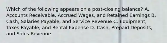 Which of the following appears on a post-closing balance? A. Accounts Receivable, Accrued Wages, and Retained Earnings B. Cash, Salaries Payable, and Service Revenue C. Equipment, Taxes Payable, and Rental Expense D. Cash, Prepaid Deposits, and Sales Revenue