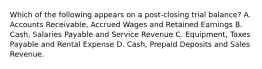 Which of the following appears on a post‐closing trial balance? A. Accounts Receivable, Accrued Wages and Retained Earnings B. Cash, Salaries Payable and Service Revenue C. Equipment, Taxes Payable and Rental Expense D. Cash, Prepaid Deposits and Sales Revenue.