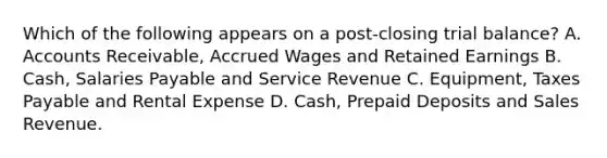 Which of the following appears on a post‐closing trial balance? A. Accounts Receivable, Accrued Wages and Retained Earnings B. Cash, Salaries Payable and Service Revenue C. Equipment, Taxes Payable and Rental Expense D. Cash, Prepaid Deposits and Sales Revenue.