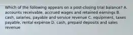 Which of the following appears on a post-closing trial balance? A. accounts receivable, accrued wages and retained earnings B. cash, salaries, payable and service revenue C. equipment, taxes payable, rental expense D. cash, prepaid deposits and sales revenue